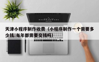 乐陵天津小程序制作收费（小程序制作一个需要多少钱!每年都需要交钱吗）
